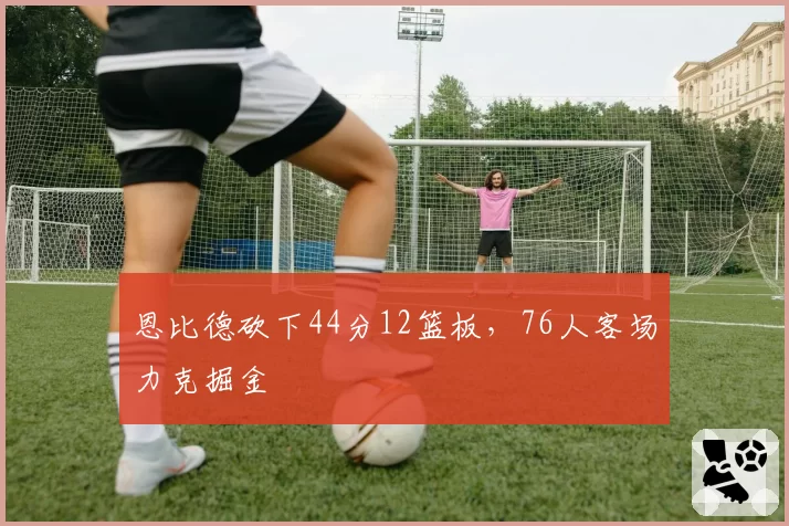 恩比德砍下44分12篮板，76人客场力克掘金