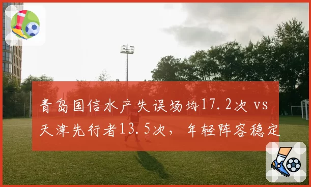 青岛国信水产失误场均17.2次 vs 天津先行者13.5次,年轻阵容稳定性存忧