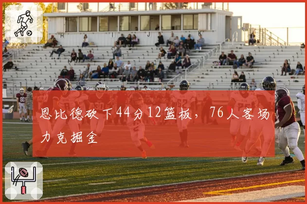 恩比德砍下44分12篮板，76人客场力克掘金