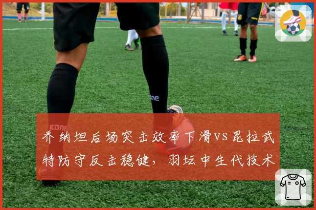 乔纳坦后场突击效率下滑vs昆拉武特防守反击稳健,羽坛中生代技术转型成败对比