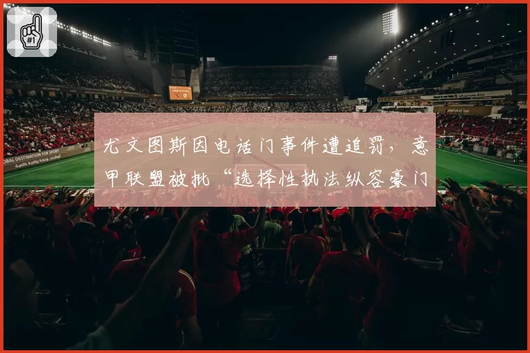 尤文图斯因电话门事件遭追罚,意甲联盟被批“选择性执法纵容豪门”
