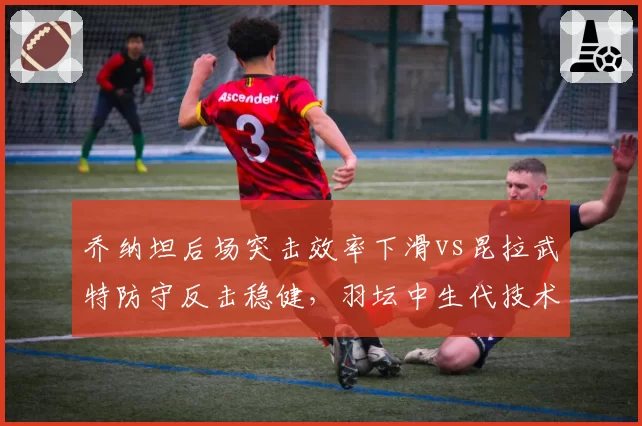 乔纳坦后场突击效率下滑vs昆拉武特防守反击稳健,羽坛中生代技术转型成败对比