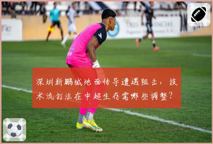 深圳新鹏城地面传导遭遇阻击,技术流打法在中超生存需哪些调整?