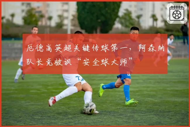 厄德高英超关键传球第一，阿森纳队长竟被讽“安全球大师”