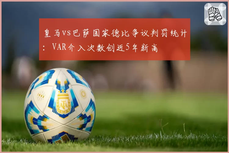 皇马vs巴萨国家德比争议判罚统计：VAR介入次数创近5年新高