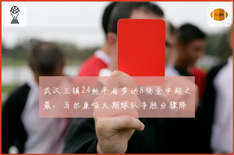 武汉三镇24轮平局多达8场全中超之最，马尔康哑火期球队净胜分骤降