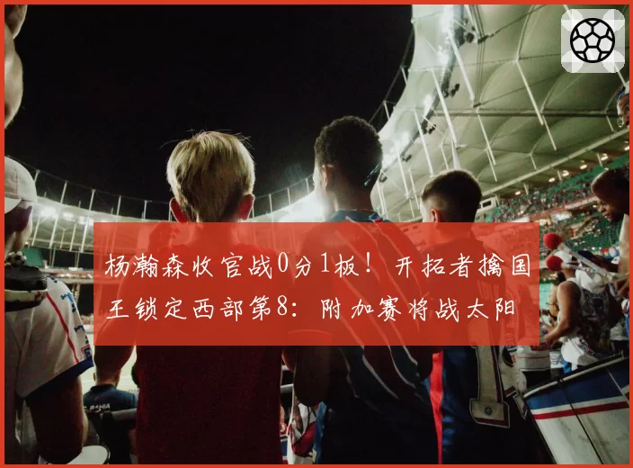 杨瀚森收官战0分1板！开拓者擒国王锁定西部第8：附加赛将战太阳