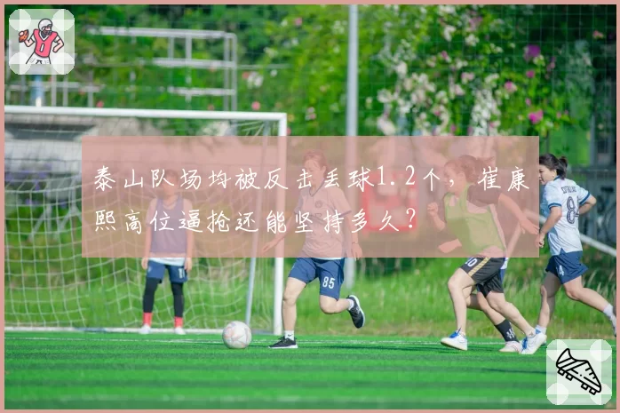 泰山队场均被反击丢球1.2个,崔康熙高位逼抢还能坚持多久?