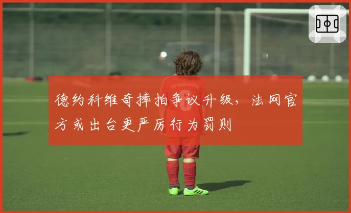 德约科维奇摔拍争议升级,法网官方或出台更严厉行为罚则