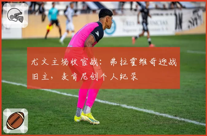 尤文主场收官战:弗拉霍维奇迎战旧主,麦肯尼创个人纪录