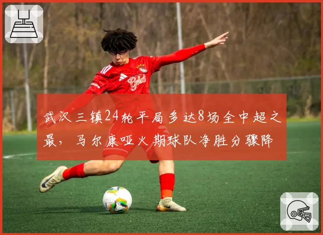 武汉三镇24轮平局多达8场全中超之最，马尔康哑火期球队净胜分骤降