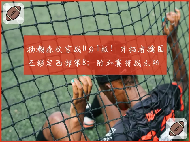 杨瀚森收官战0分1板！开拓者擒国王锁定西部第8：附加赛将战太阳