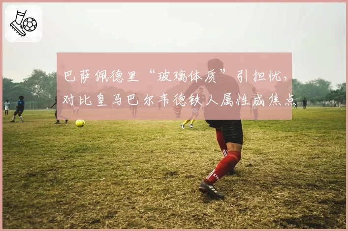 巴萨佩德里“玻璃体质”引担忧,对比皇马巴尔韦德铁人属性成焦点