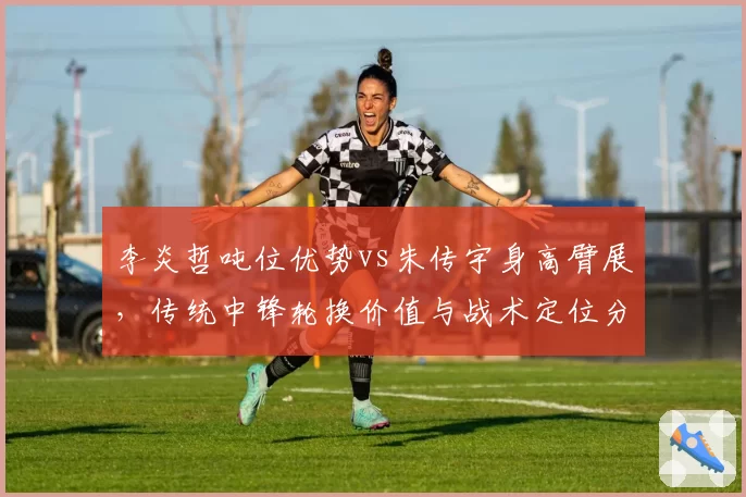 李炎哲吨位优势vs朱传宇身高臂展,传统中锋轮换价值与战术定位分析