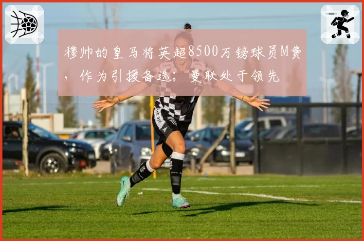穆帅的皇马将英超8500万镑球员M费,作为引援备选;曼联处于领先