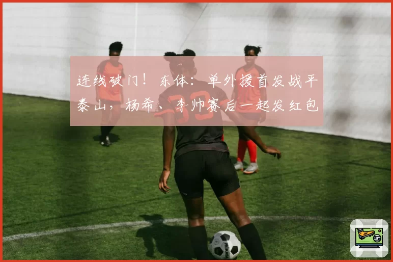 连线破门！东体：单外援首发战平泰山，杨希、李帅赛后一起发红包