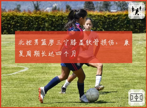 北控男篮廖三宁膝盖软骨损伤,康复周期长达四个月