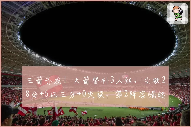 三箭齐发!火箭替补3人组,合砍28分+6记三分+0失误,第2阵容崛起