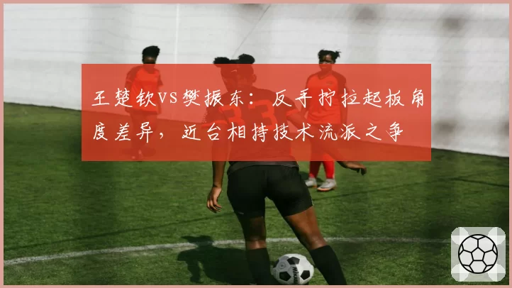 王楚钦vs樊振东：反手拧拉起板角度差异，近台相持技术流派之争