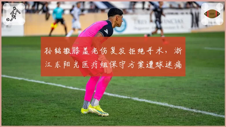 孙铭徽膝盖老伤复发拒绝手术，浙江东阳光医疗组保守方案遭球迷痛骂