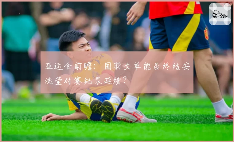 亚运会前瞻：国羽女单能否终结安洗莹对赛纪录延续？