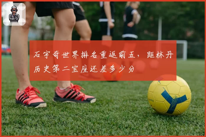 石宇奇世界排名重返前五,距林丹历史第二宝座还差多少分