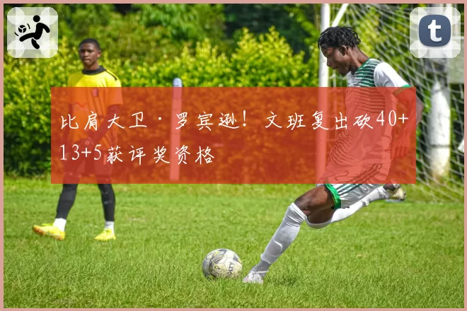 比肩大卫·罗宾逊!文班复出砍40+13+5获评奖资格
