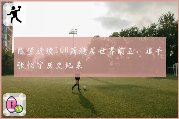陈梦连续100周稳居世界前五,追平张怡宁历史纪录