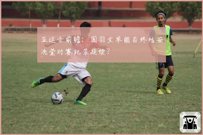 亚运会前瞻：国羽女单能否终结安洗莹对赛纪录延续？