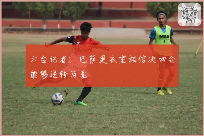 六台记者：巴萨更衣室相信次回合能够逆转马竞
