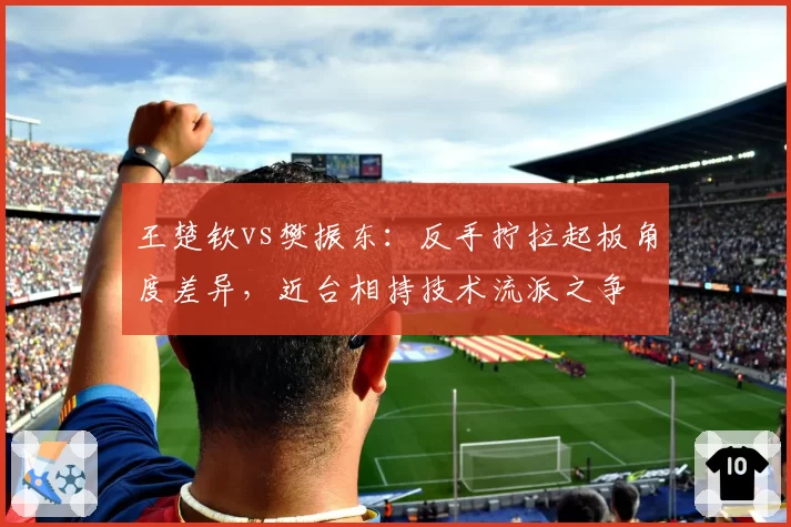 王楚钦vs樊振东:反手拧拉起板角度差异,近台相持技术流派之争
