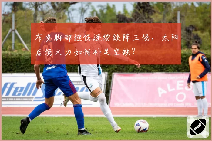 布克脚部挫伤连续缺阵三场,太阳后场火力如何补足空缺?