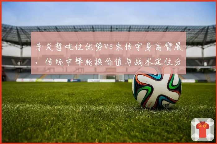 李炎哲吨位优势vs朱传宇身高臂展,传统中锋轮换价值与战术定位分析