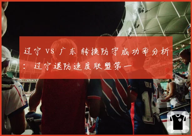 辽宁 vs 广东 转换防守成功率分析:辽宁退防速度联盟第一